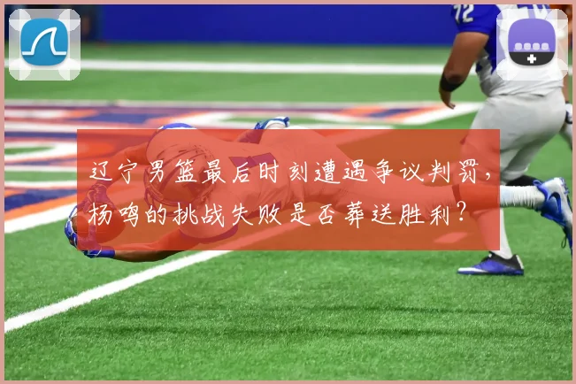 辽宁男篮最后时刻遭遇争议判罚，杨鸣的挑战失败是否葬送胜利？