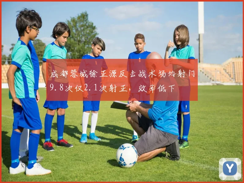 成都蓉城徐正源反击战术场均射门9.8次仅2.1次射正，效率低下