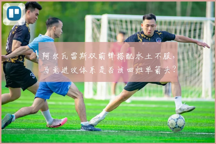 阿尔瓦雷斯双前锋搭配水土不服，马竞进攻体系是否该回归单箭头？