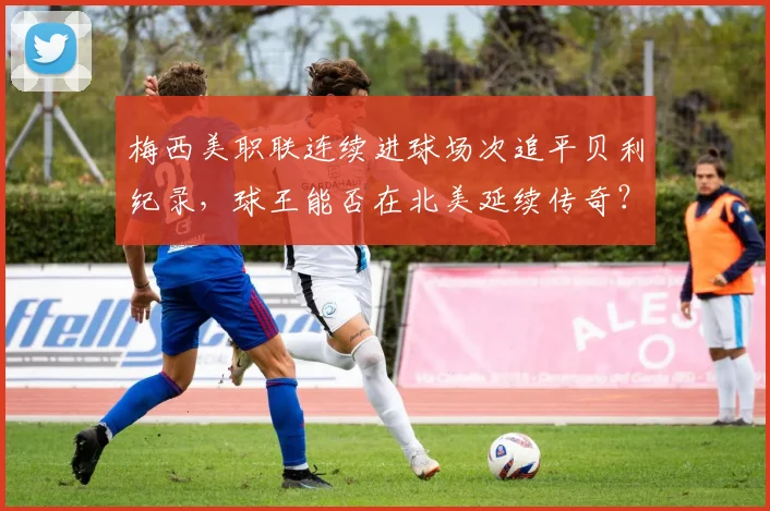 梅西美职联连续进球场次追平贝利纪录，球王能否在北美延续传奇？