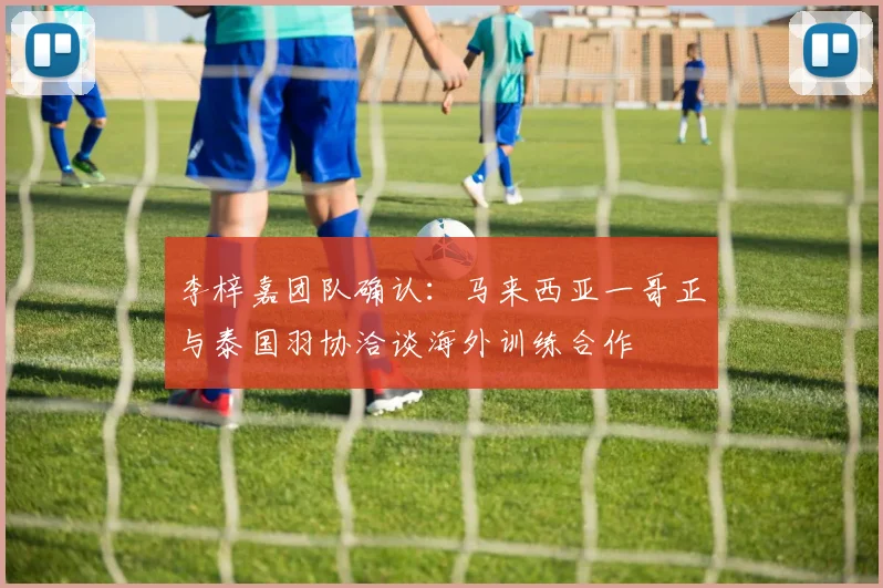 李梓嘉团队确认：马来西亚一哥正与泰国羽协洽谈海外训练合作